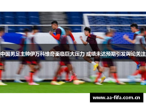 中国男足主帅伊万科维奇面临巨大压力 成绩未达预期引发舆论关注