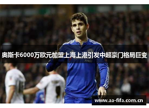 奥斯卡6000万欧元加盟上海上港引发中超豪门格局巨变